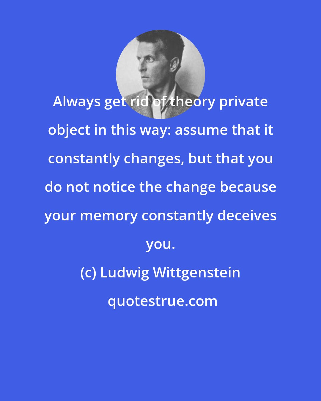 Ludwig Wittgenstein: Always get rid of theory private object in this way: assume that it constantly changes, but that you do not notice the change because your memory constantly deceives you.