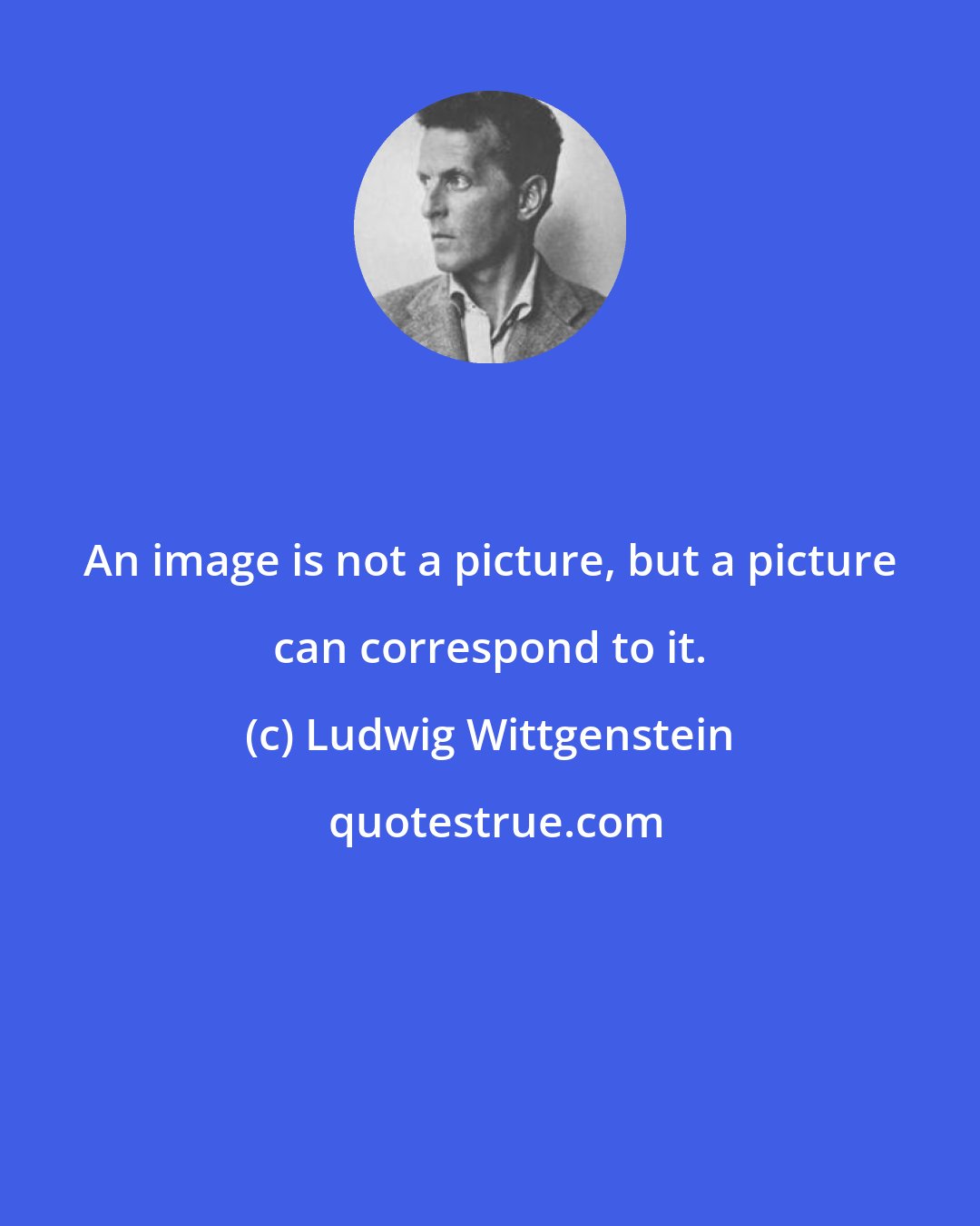 Ludwig Wittgenstein: An image is not a picture, but a picture can correspond to it.