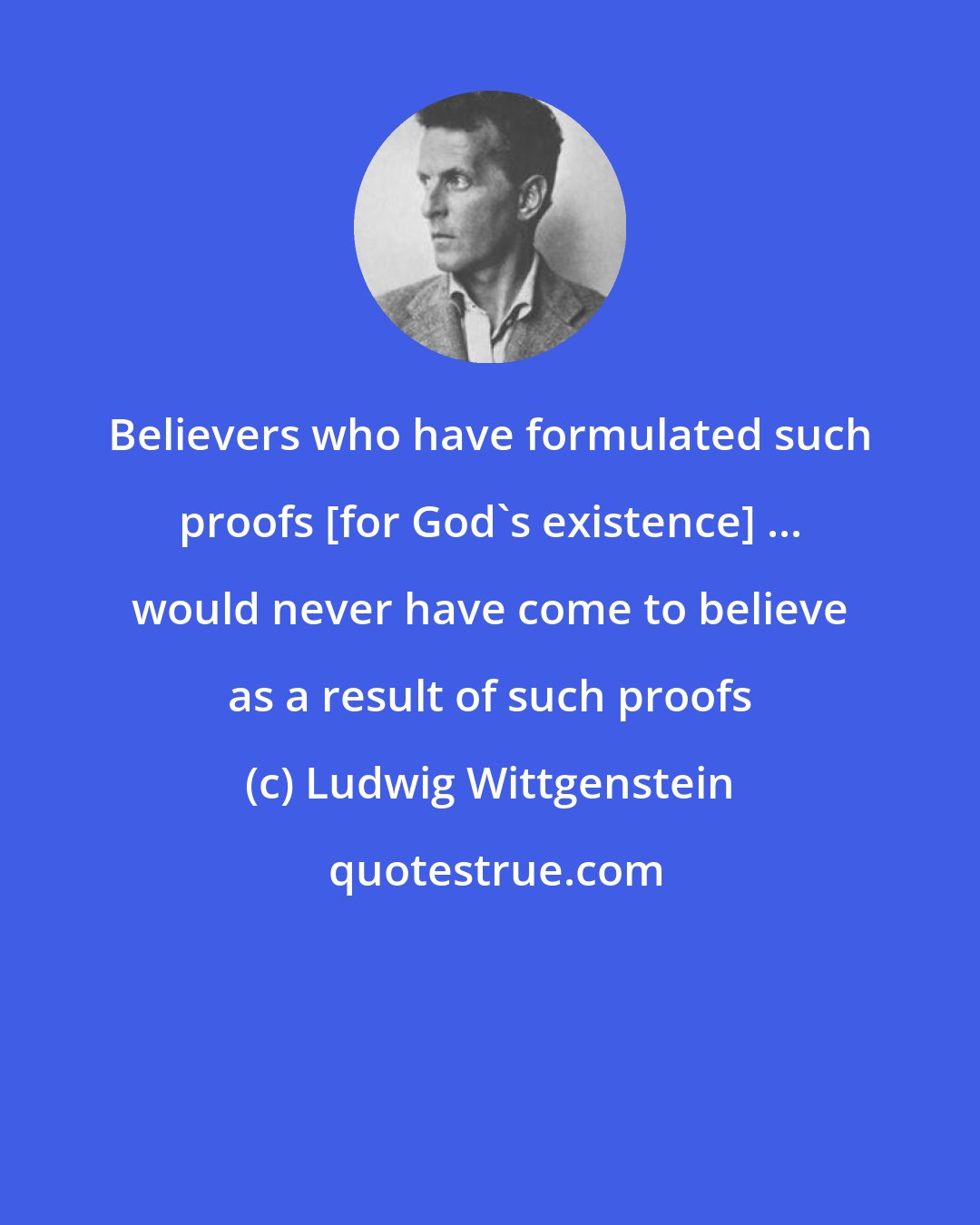 Ludwig Wittgenstein: Believers who have formulated such proofs [for God's existence] ... would never have come to believe as a result of such proofs