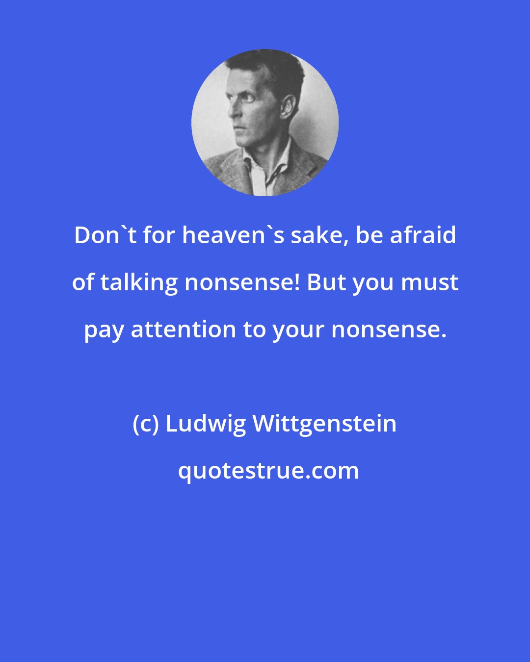 Ludwig Wittgenstein: Don't for heaven's sake, be afraid of talking nonsense! But you must pay attention to your nonsense.