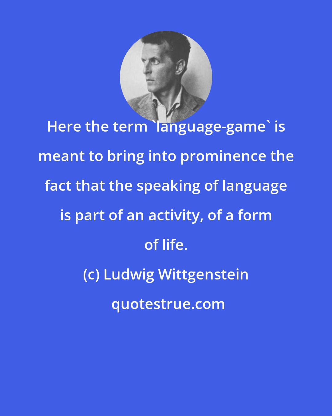 Ludwig Wittgenstein: Here the term 'language-game' is meant to bring into prominence the fact that the speaking of language is part of an activity, of a form of life.