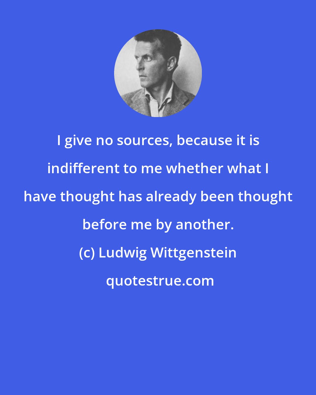 Ludwig Wittgenstein: I give no sources, because it is indifferent to me whether what I have thought has already been thought before me by another.