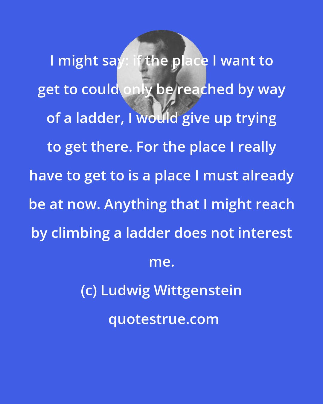 Ludwig Wittgenstein: I might say: if the place I want to get to could only be reached by way of a ladder, I would give up trying to get there. For the place I really have to get to is a place I must already be at now. Anything that I might reach by climbing a ladder does not interest me.