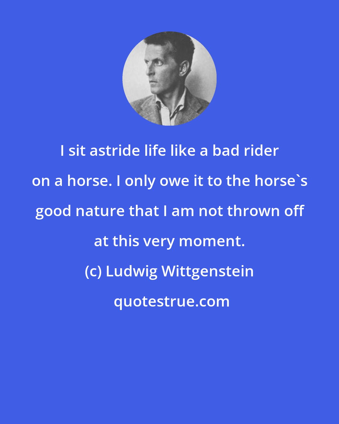 Ludwig Wittgenstein: I sit astride life like a bad rider on a horse. I only owe it to the horse's good nature that I am not thrown off at this very moment.