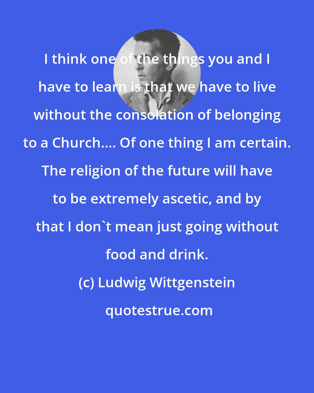 Ludwig Wittgenstein: I think one of the things you and I have to learn is that we have to live without the consolation of belonging to a Church.... Of one thing I am certain. The religion of the future will have to be extremely ascetic, and by that I don't mean just going without food and drink.