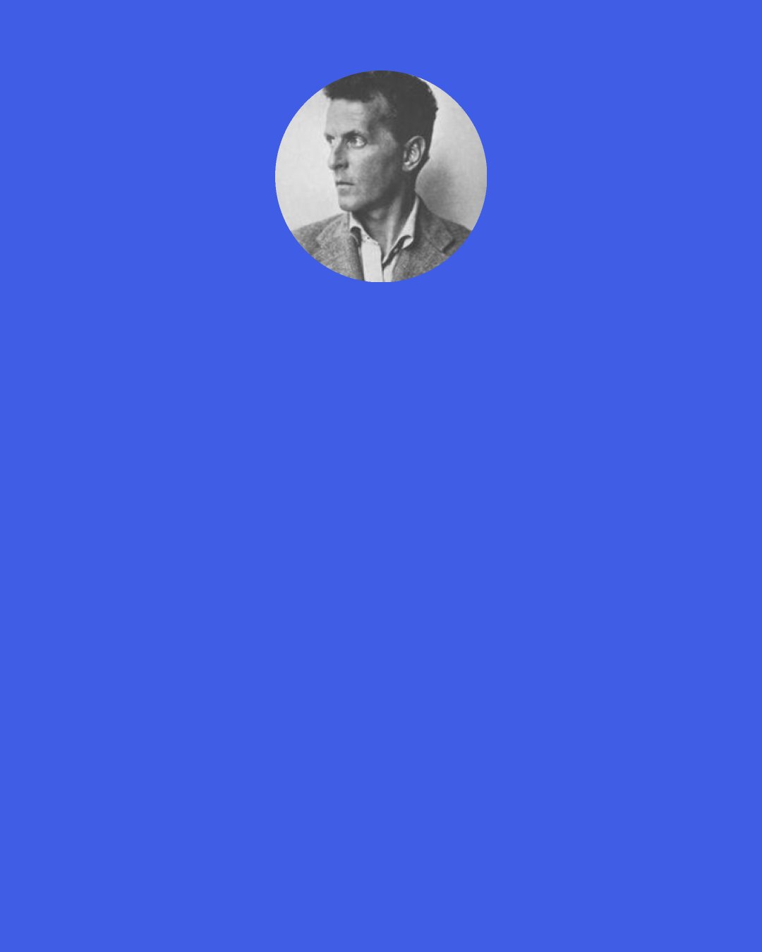 Ludwig Wittgenstein: If anyone is unwilling to descend into himself, because this is too painful, he will remain superficial in his writing. . . If I perform to myself, then it’s this that the style expresses. And then the style cannot be my own. If you are unwilling to know what you are, your writing is a form of deceit.