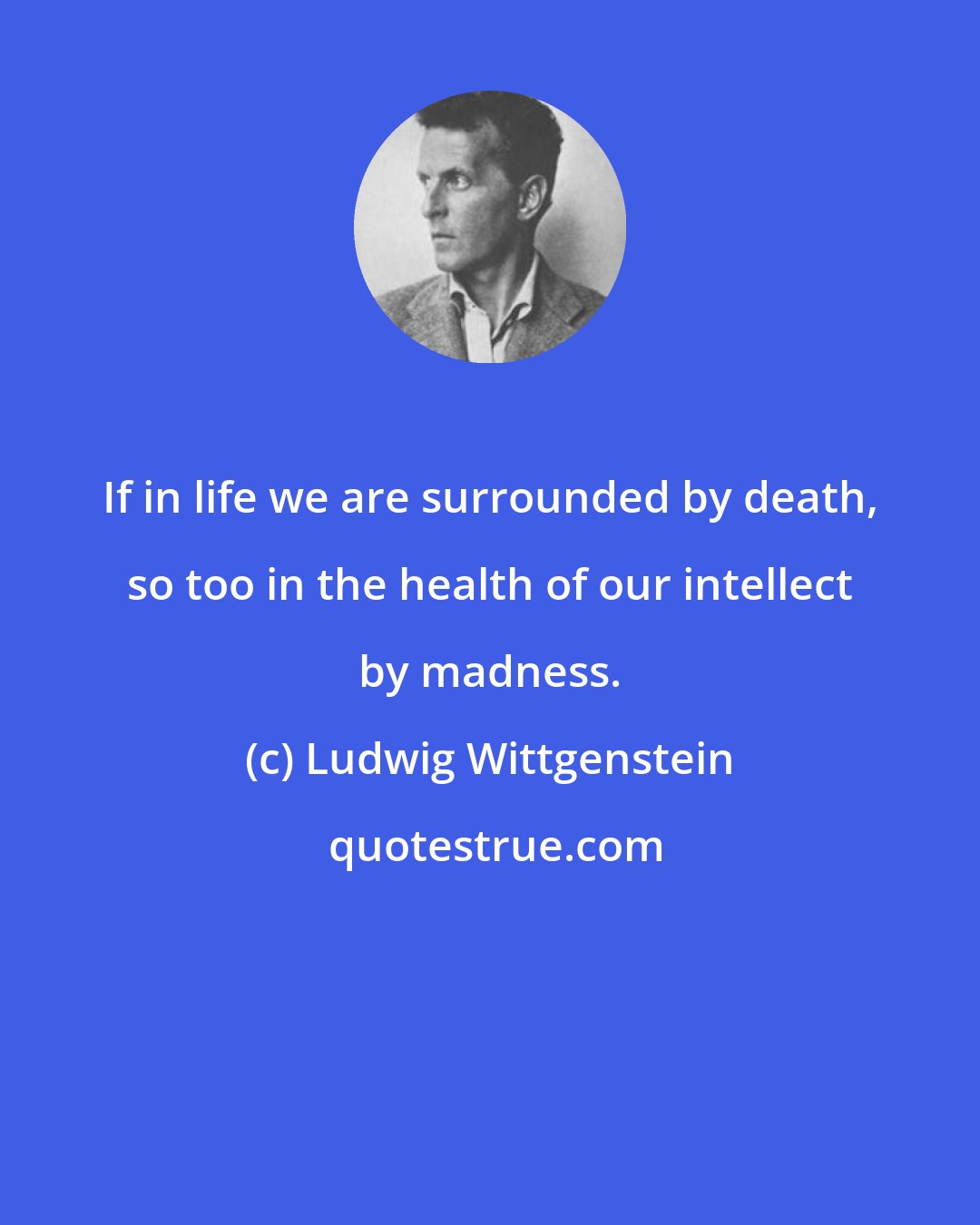 Ludwig Wittgenstein: If in life we are surrounded by death, so too in the health of our intellect by madness.