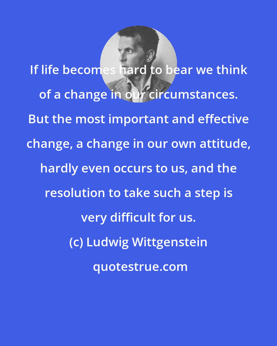 Ludwig Wittgenstein: If life becomes hard to bear we think of a change in our circumstances. But the most important and effective change, a change in our own attitude, hardly even occurs to us, and the resolution to take such a step is very difficult for us.