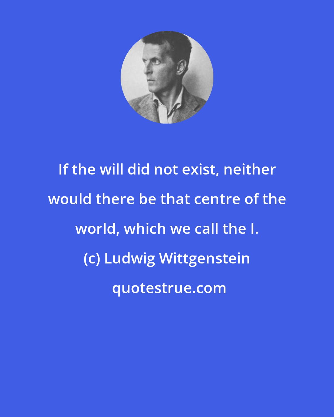 Ludwig Wittgenstein: If the will did not exist, neither would there be that centre of the world, which we call the I.