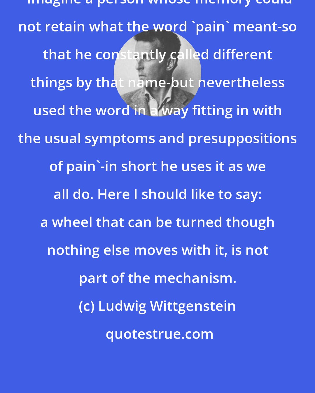 Ludwig Wittgenstein: 'Imagine a person whose memory could not retain what the word 'pain' meant-so that he constantly called different things by that name-but nevertheless used the word in a way fitting in with the usual symptoms and presuppositions of pain'-in short he uses it as we all do. Here I should like to say: a wheel that can be turned though nothing else moves with it, is not part of the mechanism.