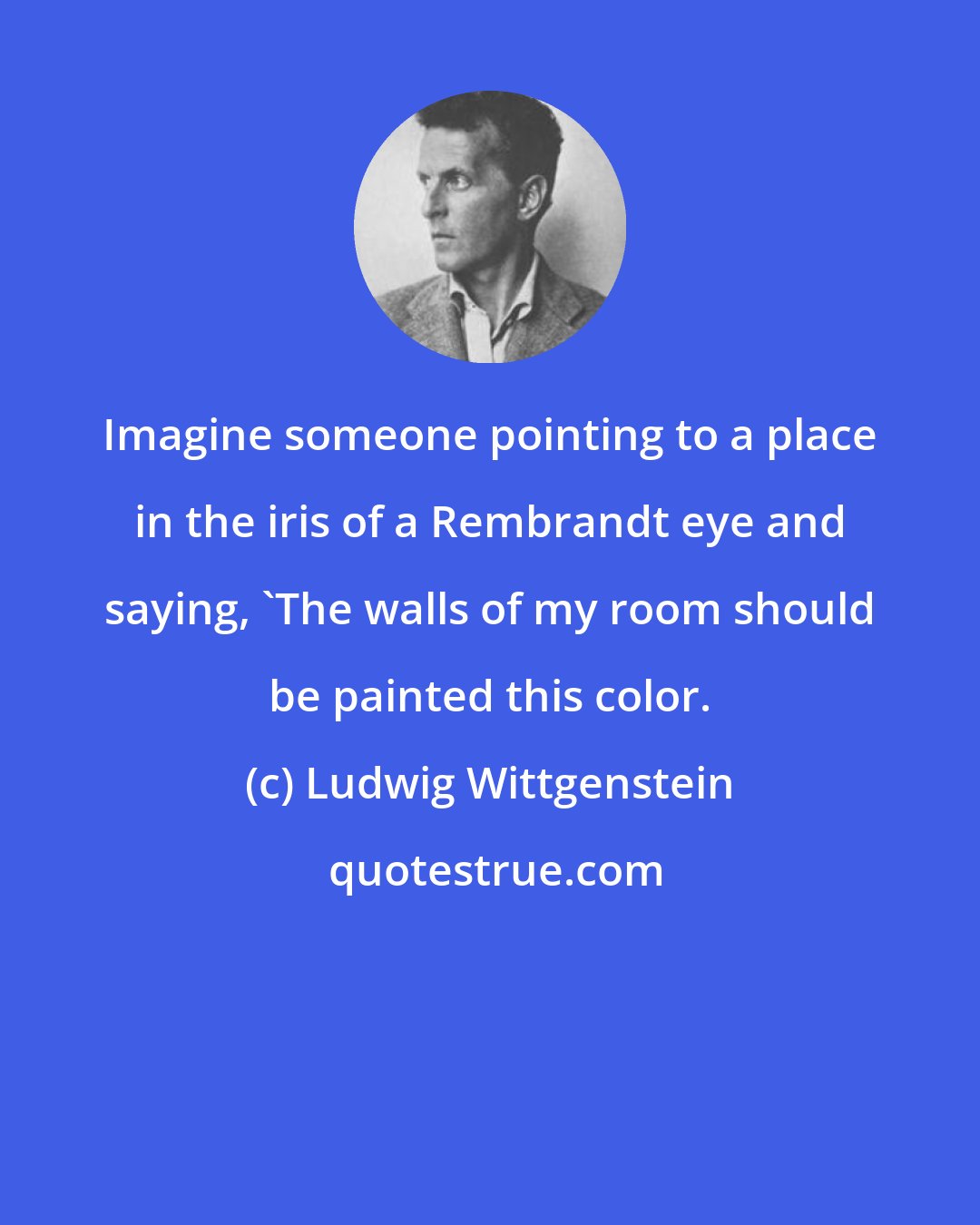 Ludwig Wittgenstein: Imagine someone pointing to a place in the iris of a Rembrandt eye and saying, 'The walls of my room should be painted this color.