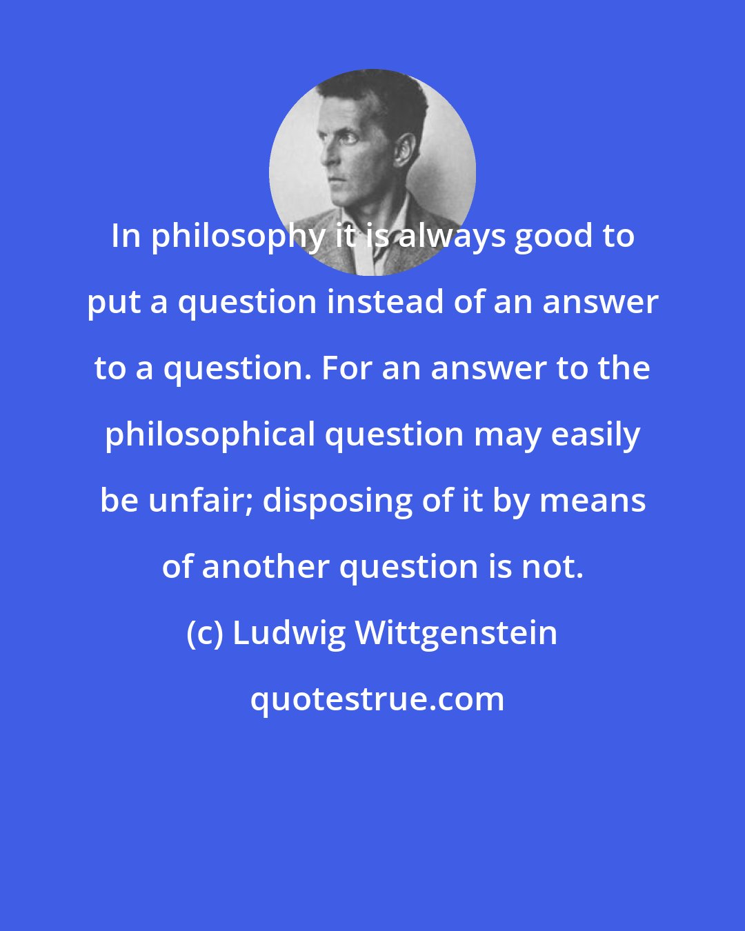 Ludwig Wittgenstein: In philosophy it is always good to put a question instead of an answer to a question. For an answer to the philosophical question may easily be unfair; disposing of it by means of another question is not.