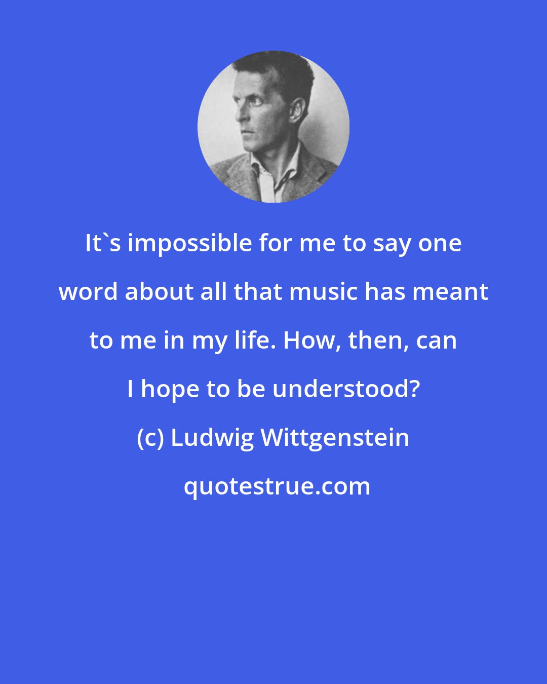 Ludwig Wittgenstein: It's impossible for me to say one word about all that music has meant to me in my life. How, then, can I hope to be understood?