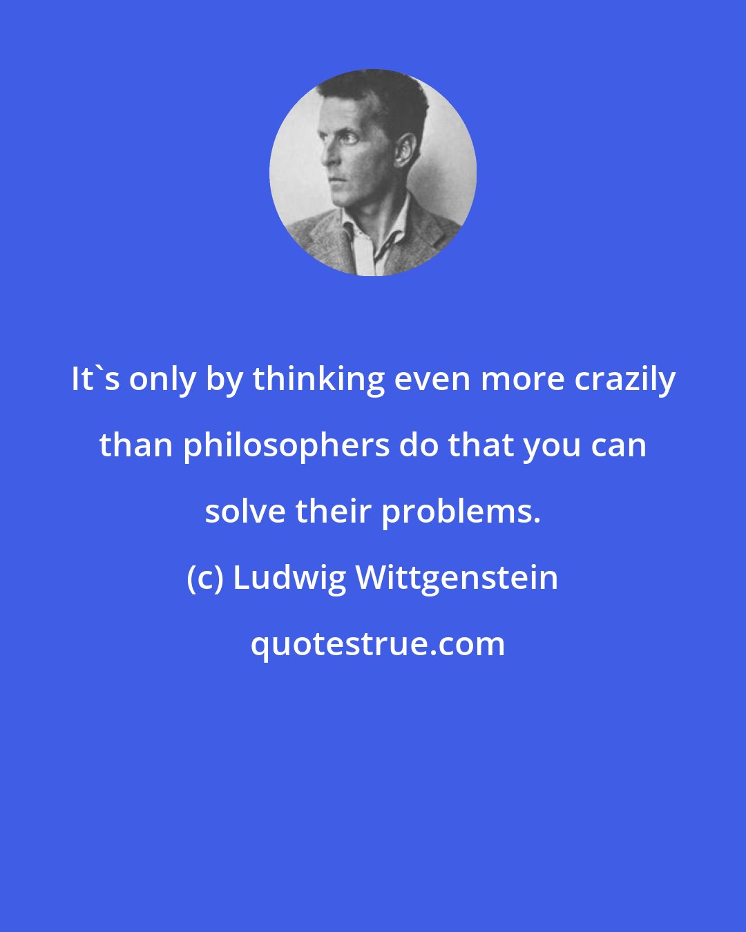 Ludwig Wittgenstein: It's only by thinking even more crazily than philosophers do that you can solve their problems.