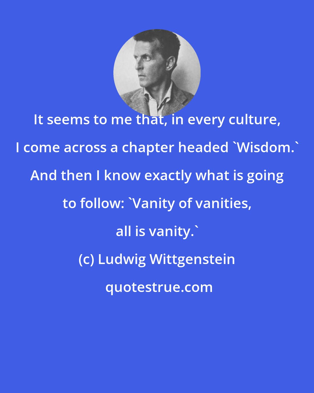 Ludwig Wittgenstein: It seems to me that, in every culture, I come across a chapter headed 'Wisdom.' And then I know exactly what is going to follow: 'Vanity of vanities, all is vanity.'