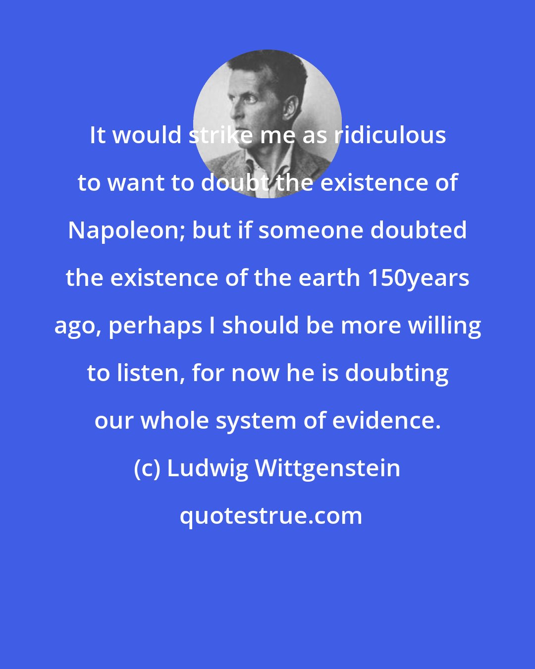 Ludwig Wittgenstein: It would strike me as ridiculous to want to doubt the existence of Napoleon; but if someone doubted the existence of the earth 150years ago, perhaps I should be more willing to listen, for now he is doubting our whole system of evidence.