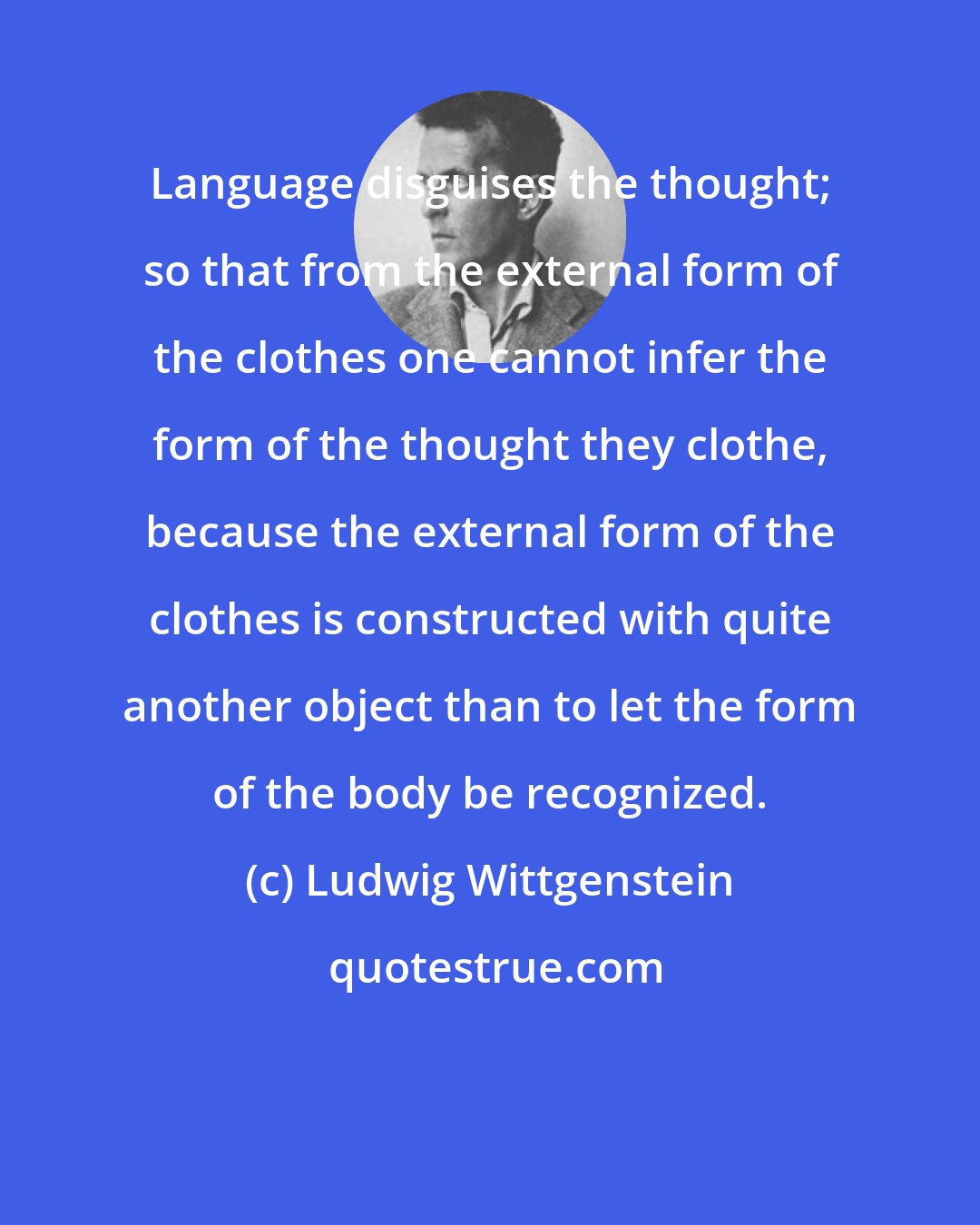 Ludwig Wittgenstein: Language disguises the thought; so that from the external form of the clothes one cannot infer the form of the thought they clothe, because the external form of the clothes is constructed with quite another object than to let the form of the body be recognized.