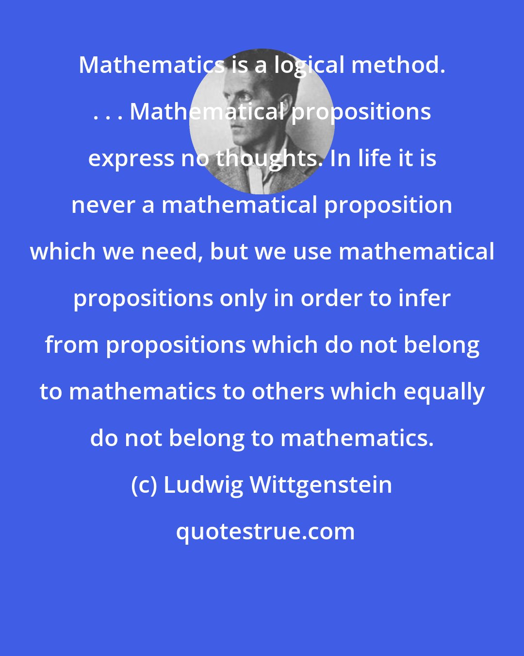 Ludwig Wittgenstein: Mathematics is a logical method. . . . Mathematical propositions express no thoughts. In life it is never a mathematical proposition which we need, but we use mathematical propositions only in order to infer from propositions which do not belong to mathematics to others which equally do not belong to mathematics.