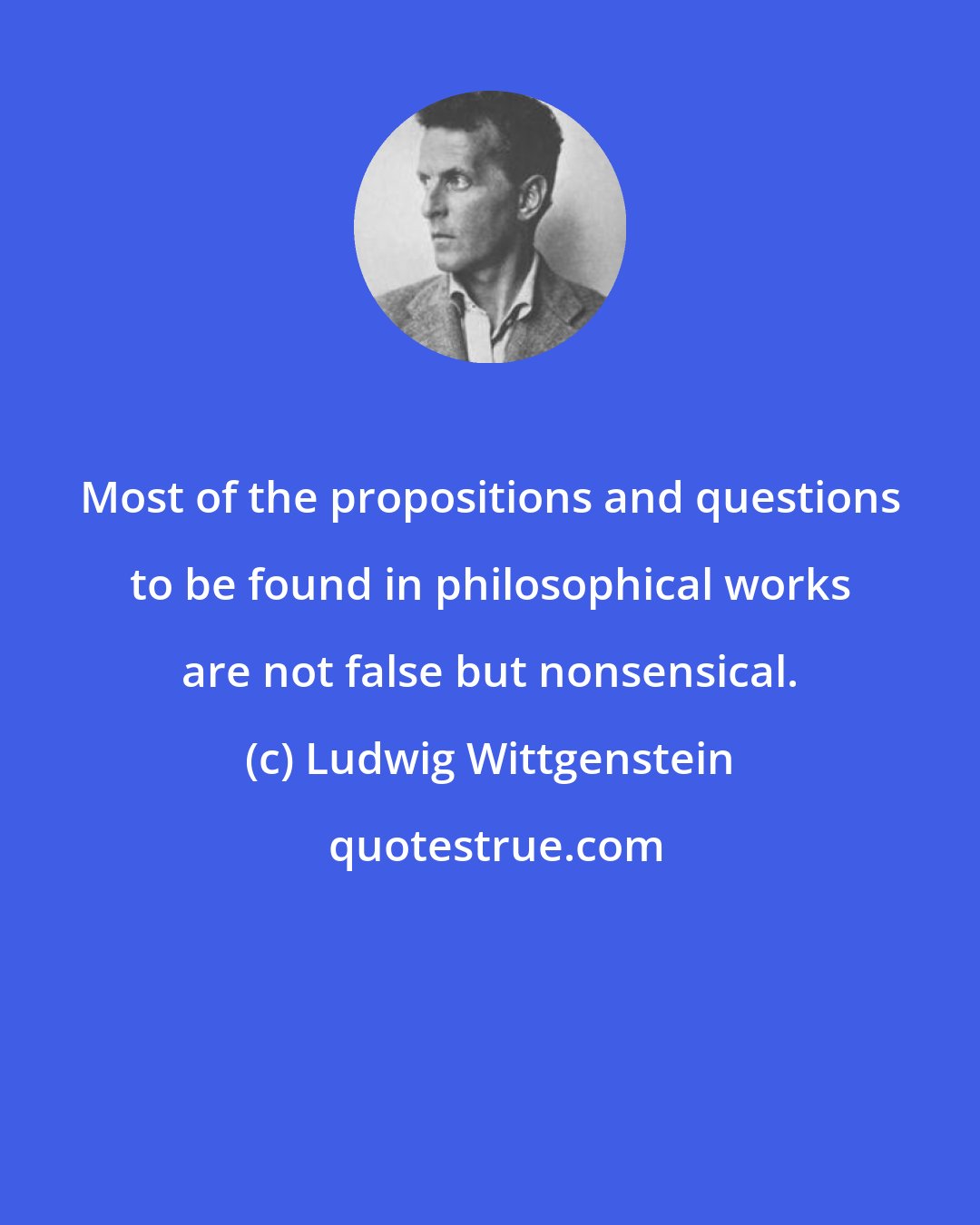 Ludwig Wittgenstein: Most of the propositions and questions to be found in philosophical works are not false but nonsensical.