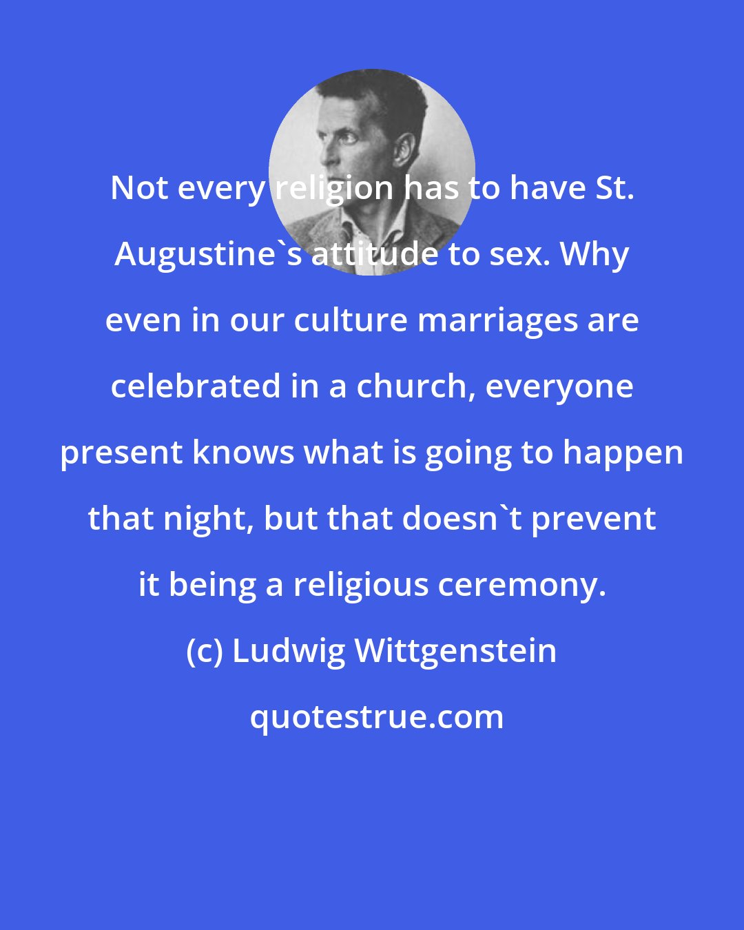 Ludwig Wittgenstein: Not every religion has to have St. Augustine's attitude to sex. Why even in our culture marriages are celebrated in a church, everyone present knows what is going to happen that night, but that doesn't prevent it being a religious ceremony.