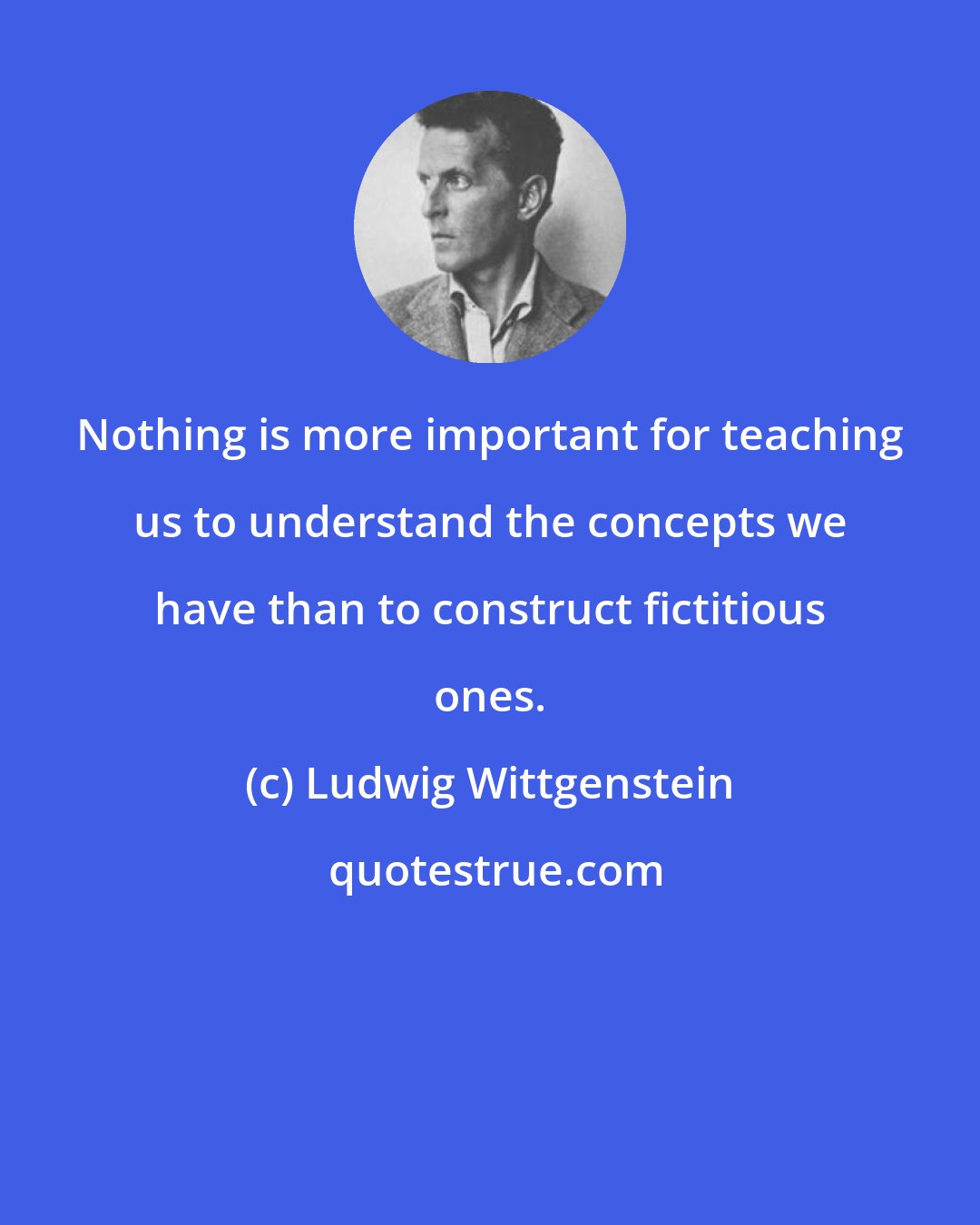 Ludwig Wittgenstein: Nothing is more important for teaching us to understand the concepts we have than to construct fictitious ones.