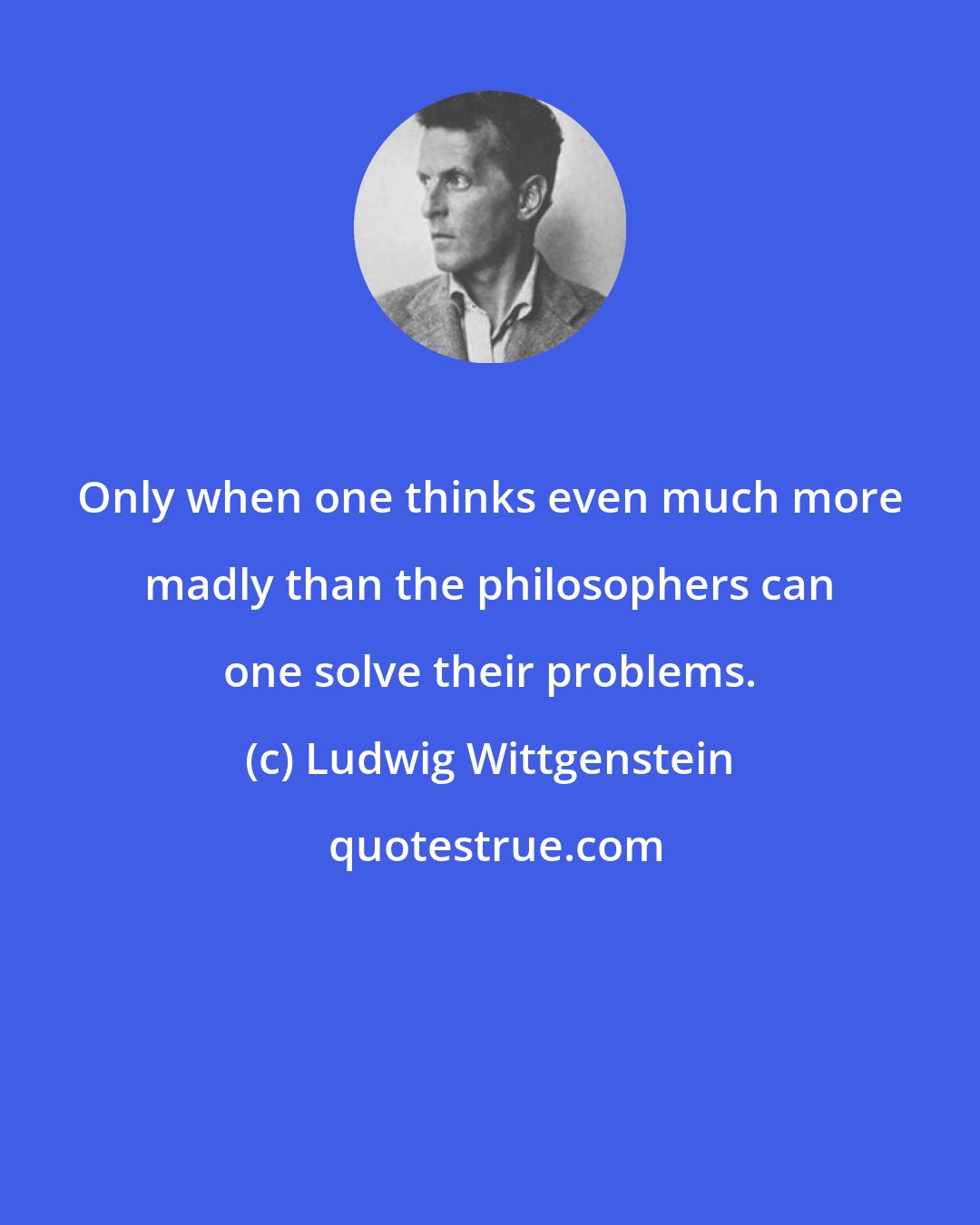 Ludwig Wittgenstein: Only when one thinks even much more madly than the philosophers can one solve their problems.