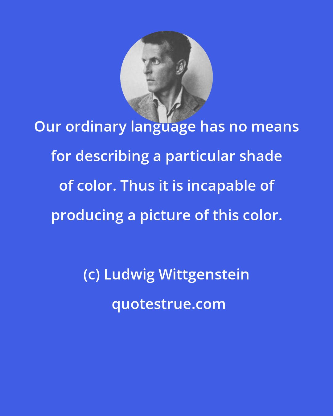 Ludwig Wittgenstein: Our ordinary language has no means for describing a particular shade of color. Thus it is incapable of producing a picture of this color.