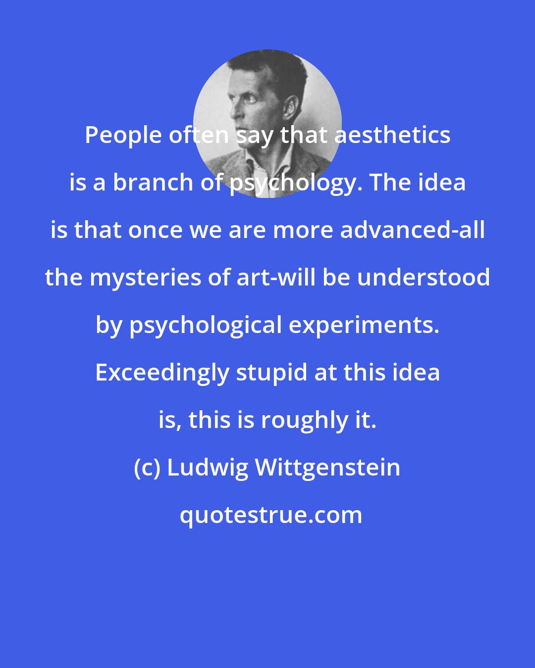 Ludwig Wittgenstein: People often say that aesthetics is a branch of psychology. The idea is that once we are more advanced-all the mysteries of art-will be understood by psychological experiments. Exceedingly stupid at this idea is, this is roughly it.