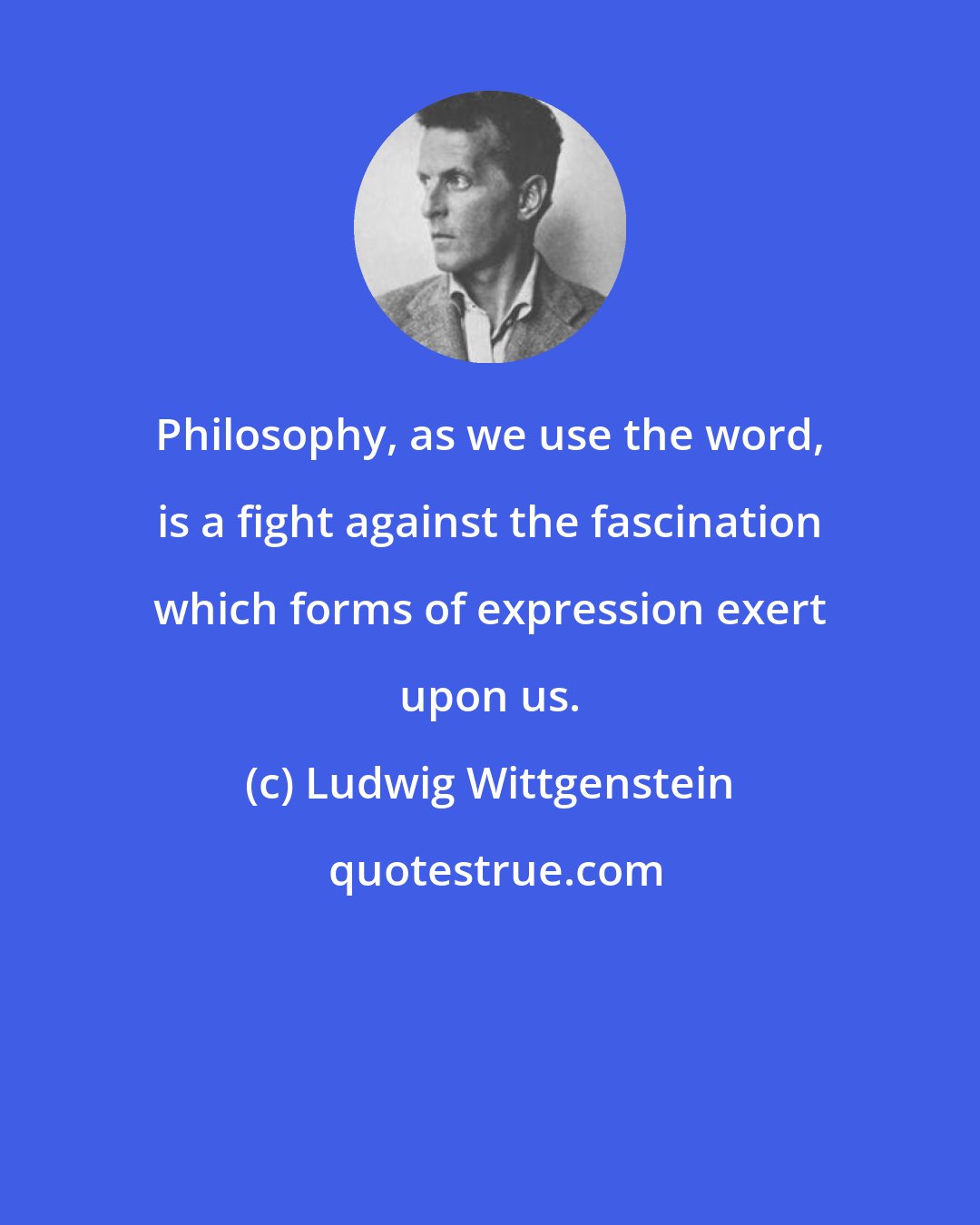 Ludwig Wittgenstein: Philosophy, as we use the word, is a fight against the fascination which forms of expression exert upon us.