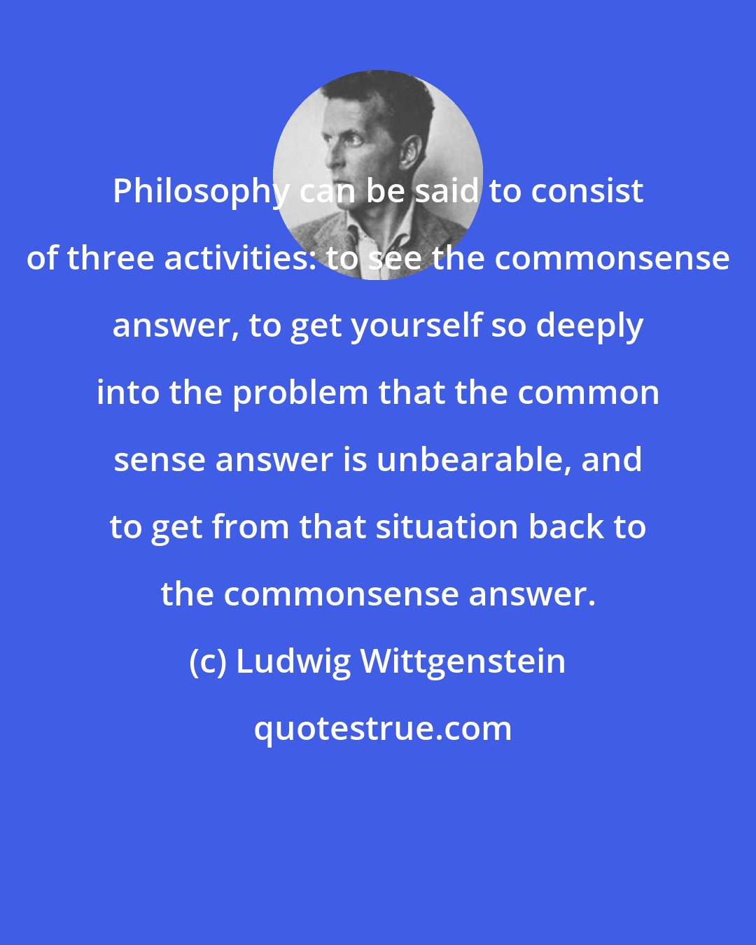 Ludwig Wittgenstein: Philosophy can be said to consist of three activities: to see the commonsense answer, to get yourself so deeply into the problem that the common sense answer is unbearable, and to get from that situation back to the commonsense answer.