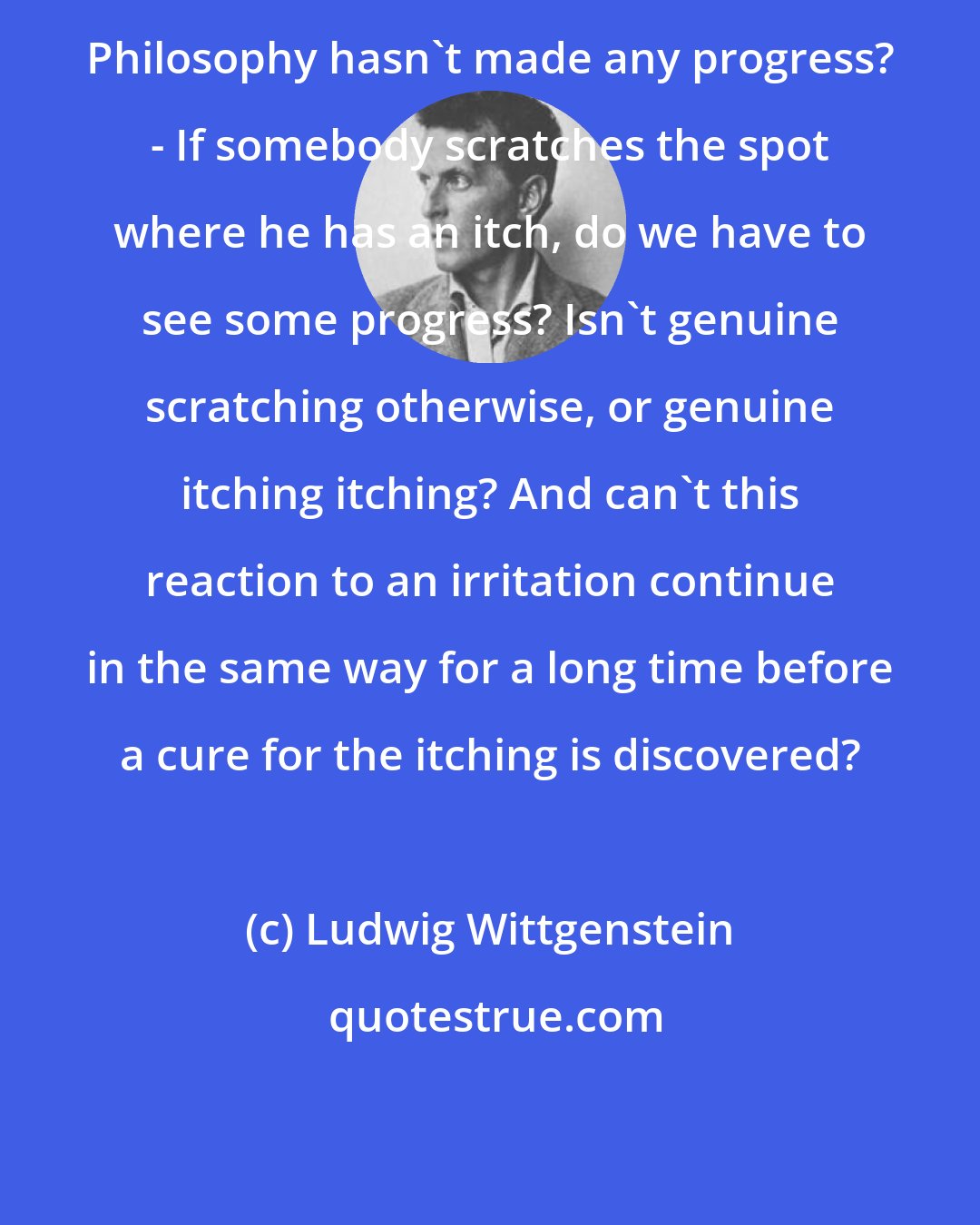 Ludwig Wittgenstein: Philosophy hasn't made any progress? - If somebody scratches the spot where he has an itch, do we have to see some progress? Isn't genuine scratching otherwise, or genuine itching itching? And can't this reaction to an irritation continue in the same way for a long time before a cure for the itching is discovered?