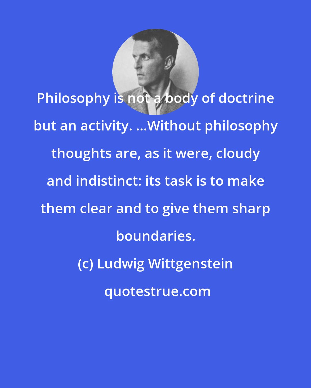 Ludwig Wittgenstein: Philosophy is not a body of doctrine but an activity. ...Without philosophy thoughts are, as it were, cloudy and indistinct: its task is to make them clear and to give them sharp boundaries.