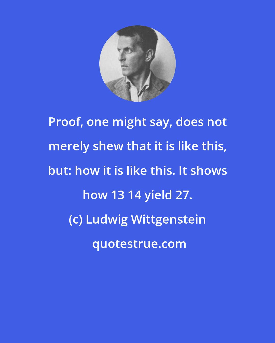 Ludwig Wittgenstein: Proof, one might say, does not merely shew that it is like this, but: how it is like this. It shows how 13+14 yield 27.