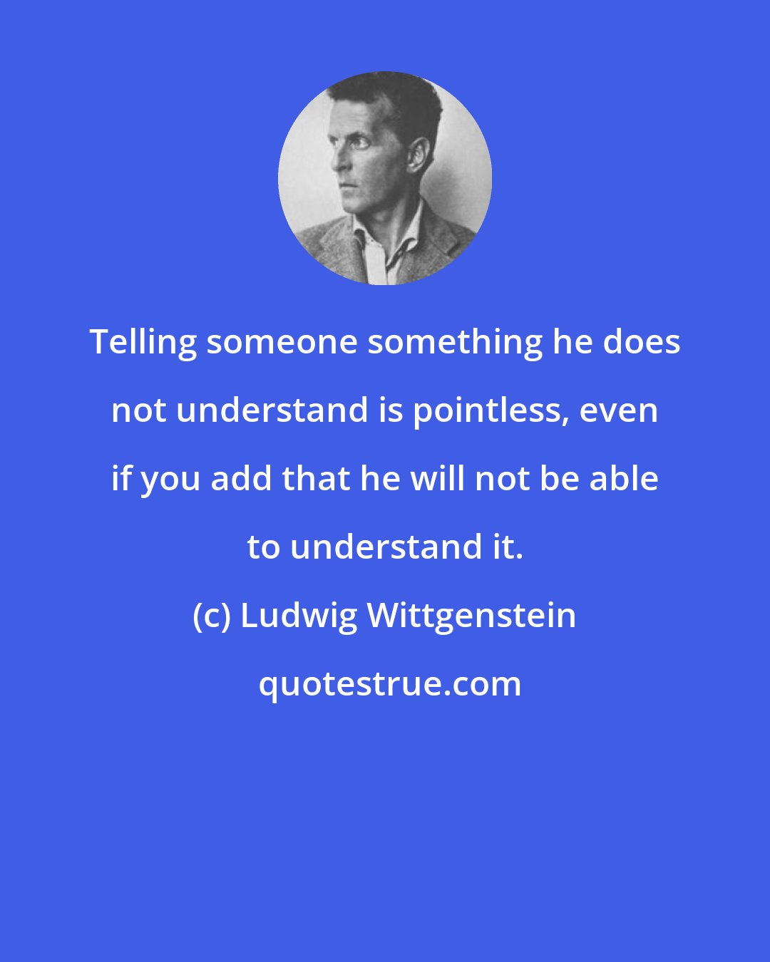 Ludwig Wittgenstein: Telling someone something he does not understand is pointless, even if you add that he will not be able to understand it.