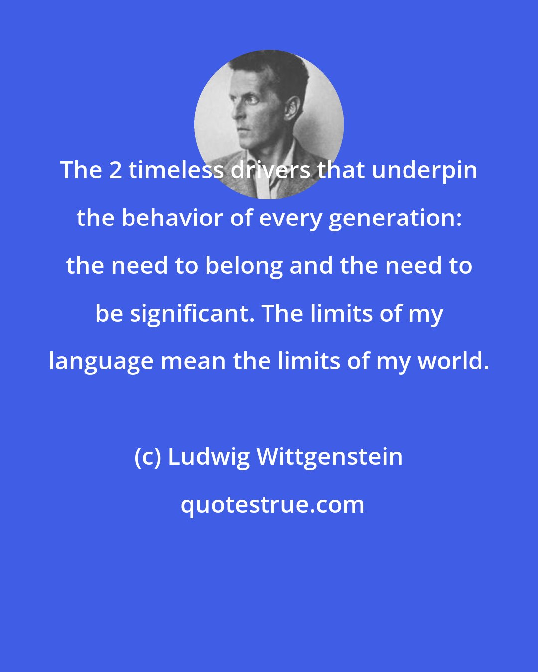 Ludwig Wittgenstein: The 2 timeless drivers that underpin the behavior of every generation: the need to belong and the need to be significant. The limits of my language mean the limits of my world.