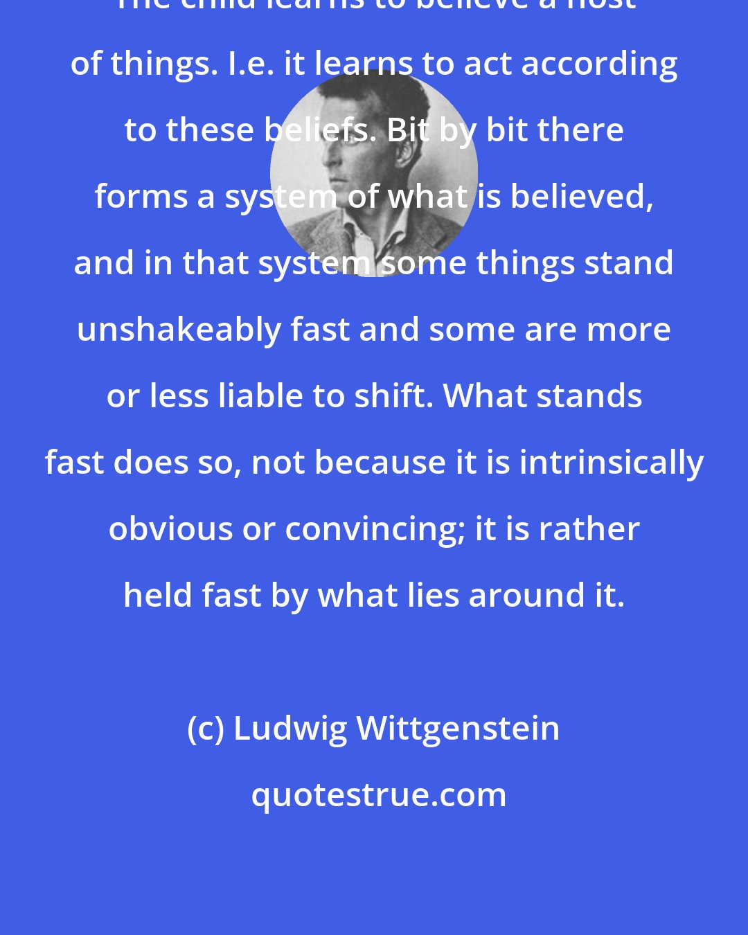 Ludwig Wittgenstein: The child learns to believe a host of things. I.e. it learns to act according to these beliefs. Bit by bit there forms a system of what is believed, and in that system some things stand unshakeably fast and some are more or less liable to shift. What stands fast does so, not because it is intrinsically obvious or convincing; it is rather held fast by what lies around it.