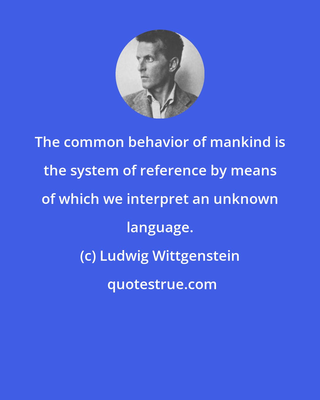 Ludwig Wittgenstein: The common behavior of mankind is the system of reference by means of which we interpret an unknown language.