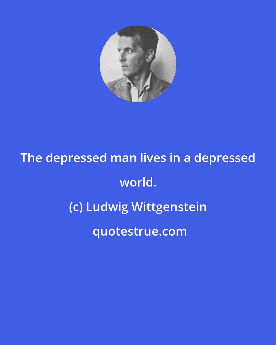 Ludwig Wittgenstein: The depressed man lives in a depressed world.