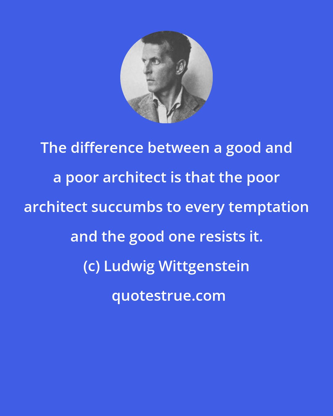 Ludwig Wittgenstein: The difference between a good and a poor architect is that the poor architect succumbs to every temptation and the good one resists it.