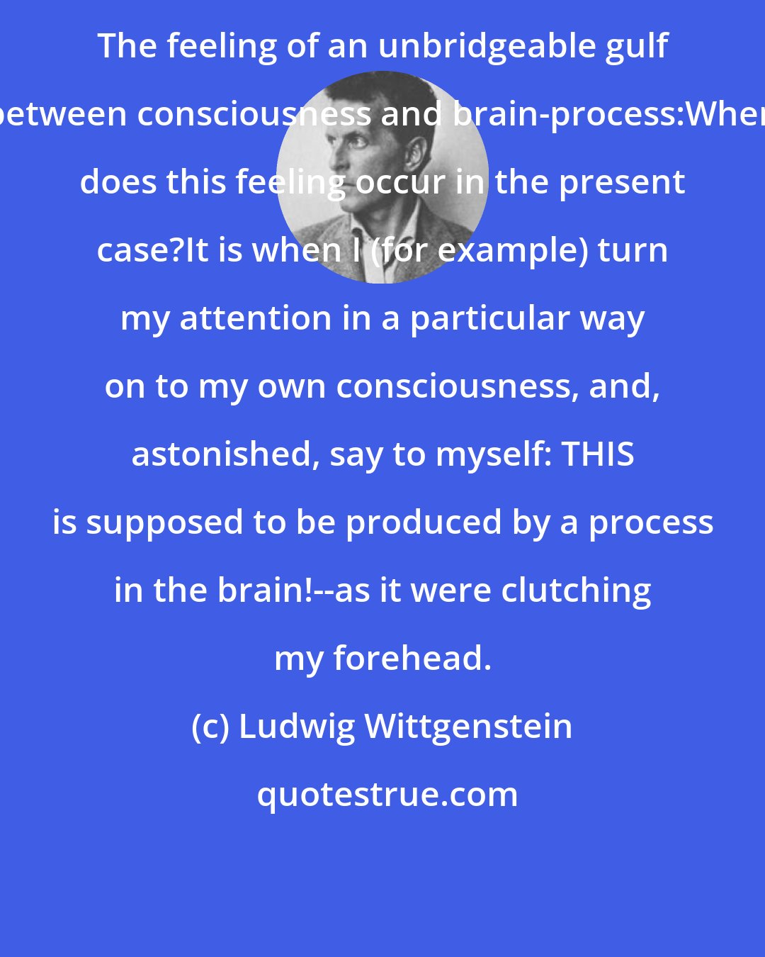 Ludwig Wittgenstein: The feeling of an unbridgeable gulf between consciousness and brain-process:When does this feeling occur in the present case?It is when I (for example) turn my attention in a particular way on to my own consciousness, and, astonished, say to myself: THIS is supposed to be produced by a process in the brain!--as it were clutching my forehead.