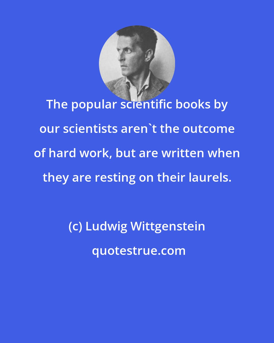 Ludwig Wittgenstein: The popular scientific books by our scientists aren't the outcome of hard work, but are written when they are resting on their laurels.