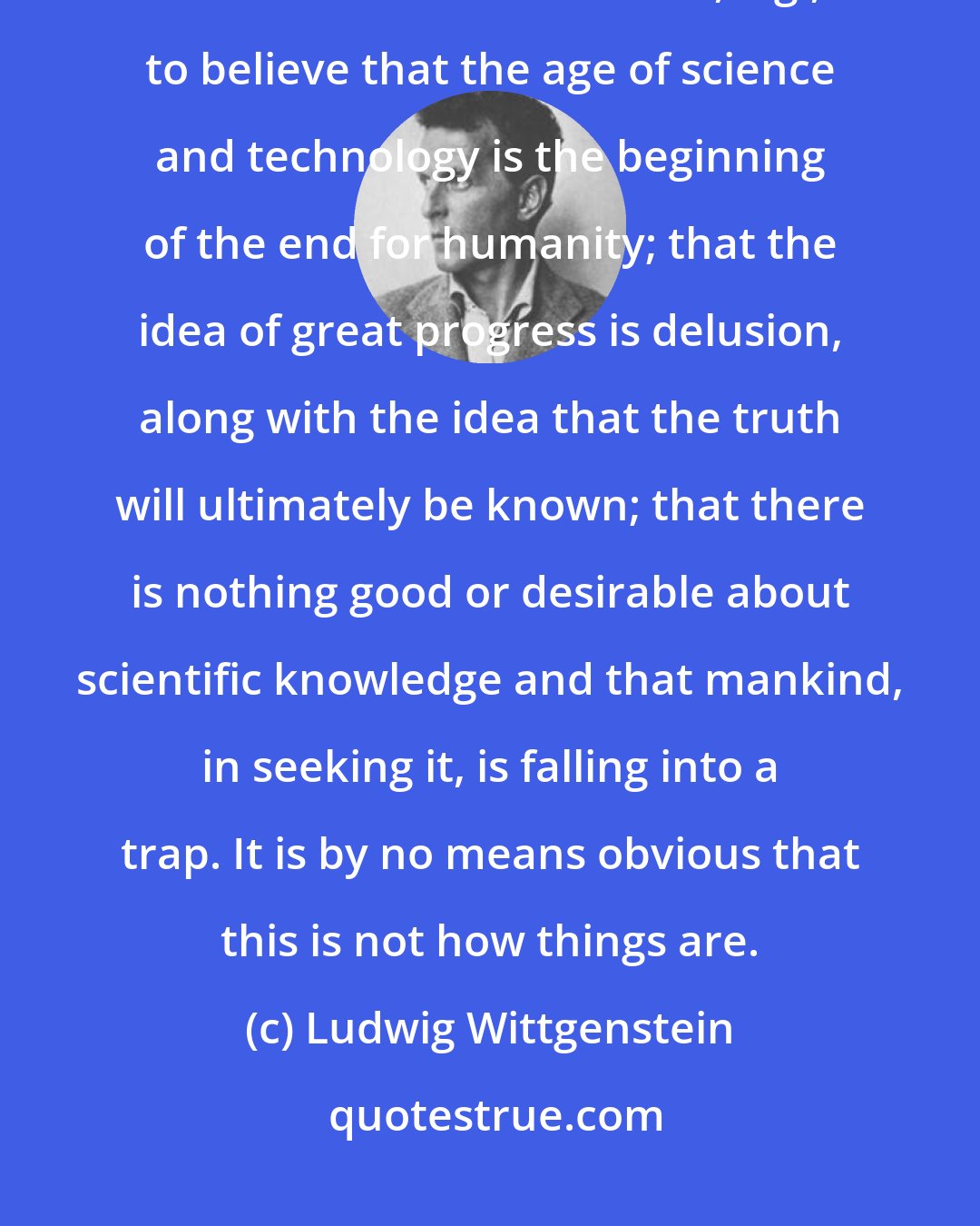 Ludwig Wittgenstein: The truly apocalyptic view of the world is that things do not repeat themselves. It isn't absurd, e.g., to believe that the age of science and technology is the beginning of the end for humanity; that the idea of great progress is delusion, along with the idea that the truth will ultimately be known; that there is nothing good or desirable about scientific knowledge and that mankind, in seeking it, is falling into a trap. It is by no means obvious that this is not how things are.