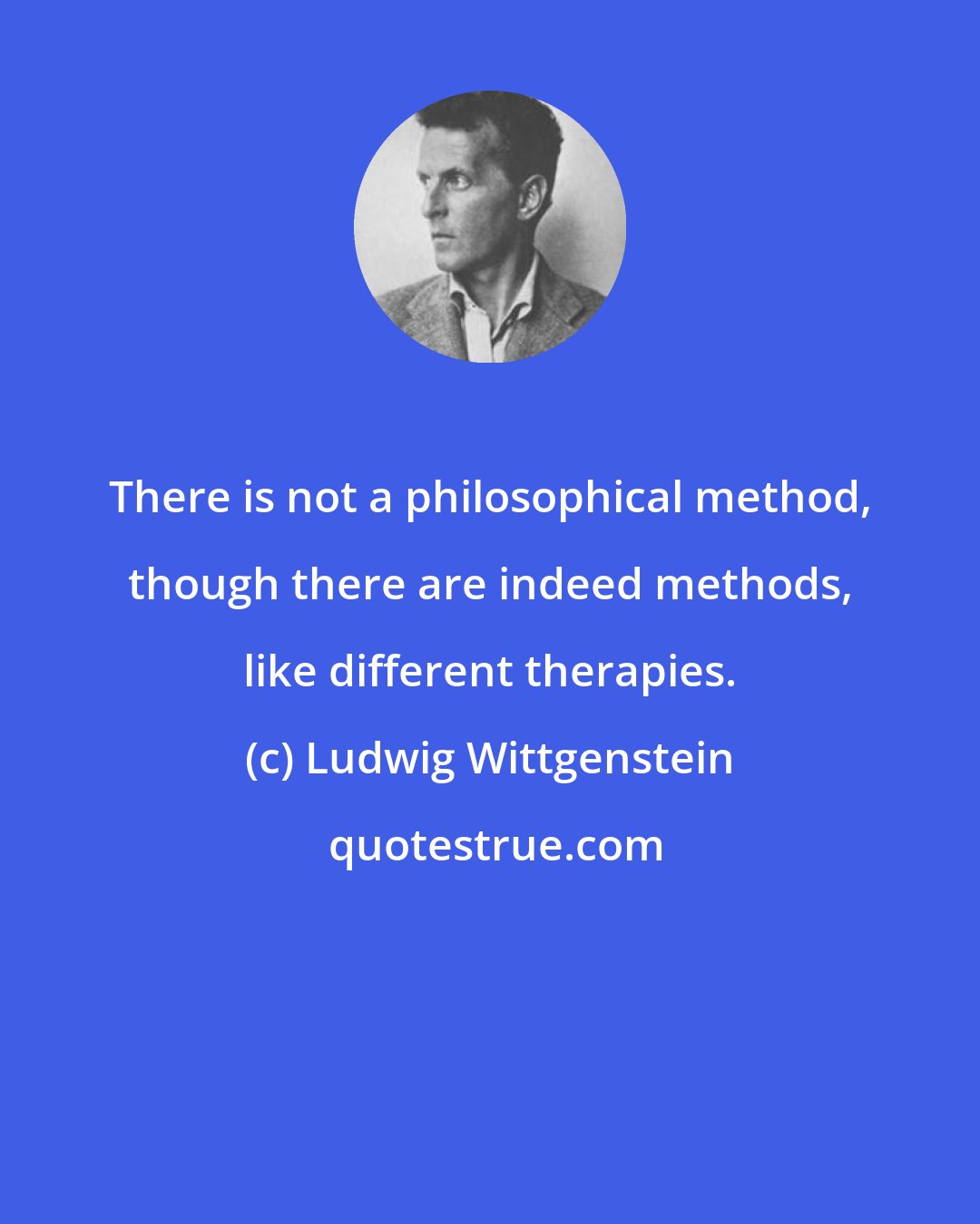 Ludwig Wittgenstein: There is not a philosophical method, though there are indeed methods, like different therapies.