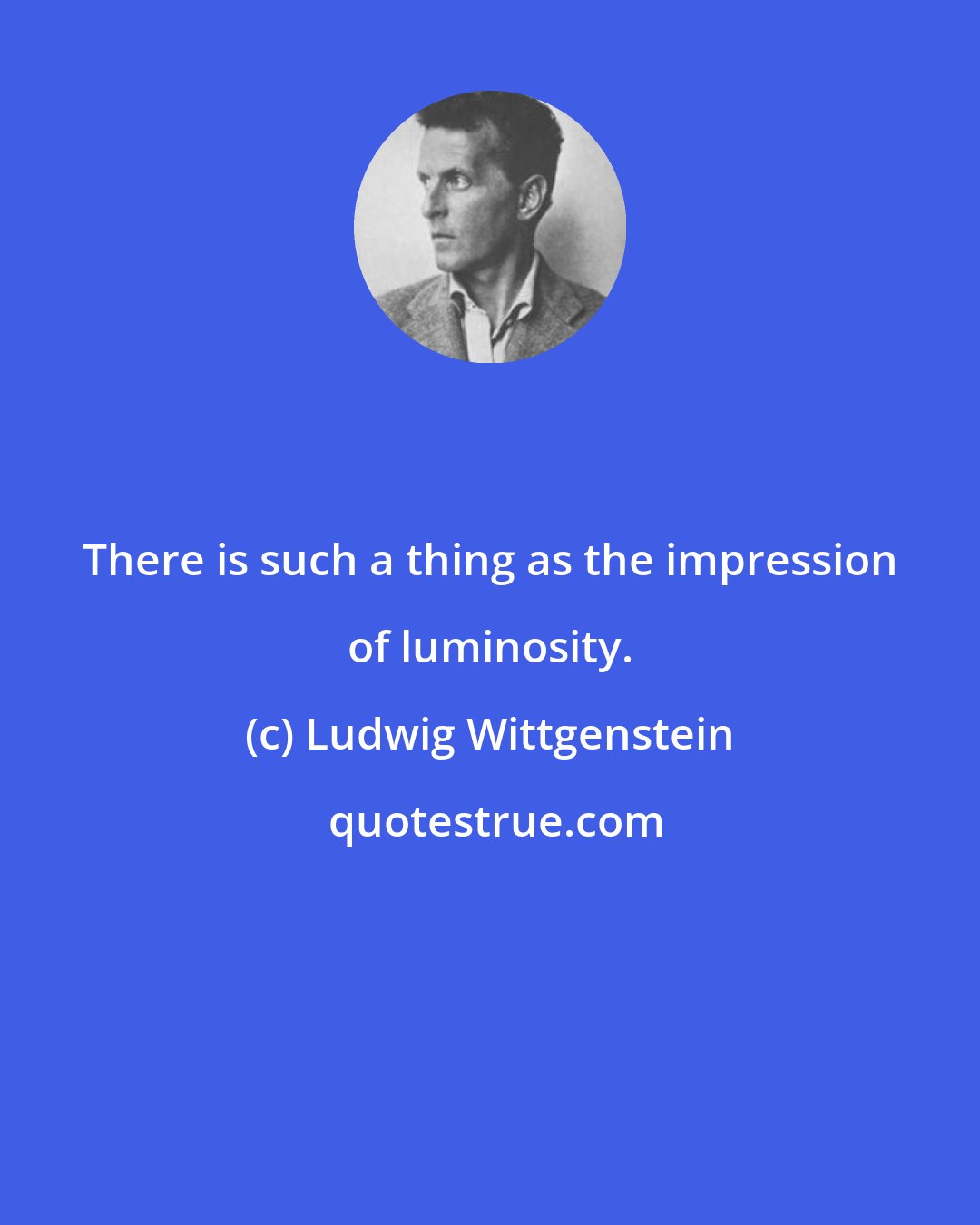 Ludwig Wittgenstein: There is such a thing as the impression of luminosity.