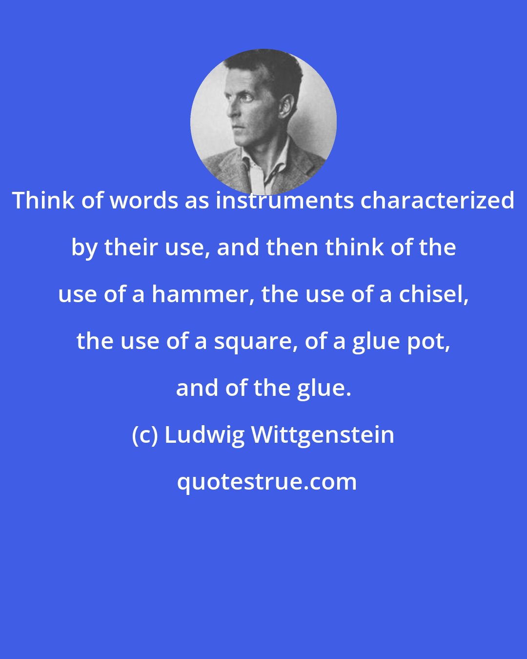 Ludwig Wittgenstein: Think of words as instruments characterized by their use, and then think of the use of a hammer, the use of a chisel, the use of a square, of a glue pot, and of the glue.