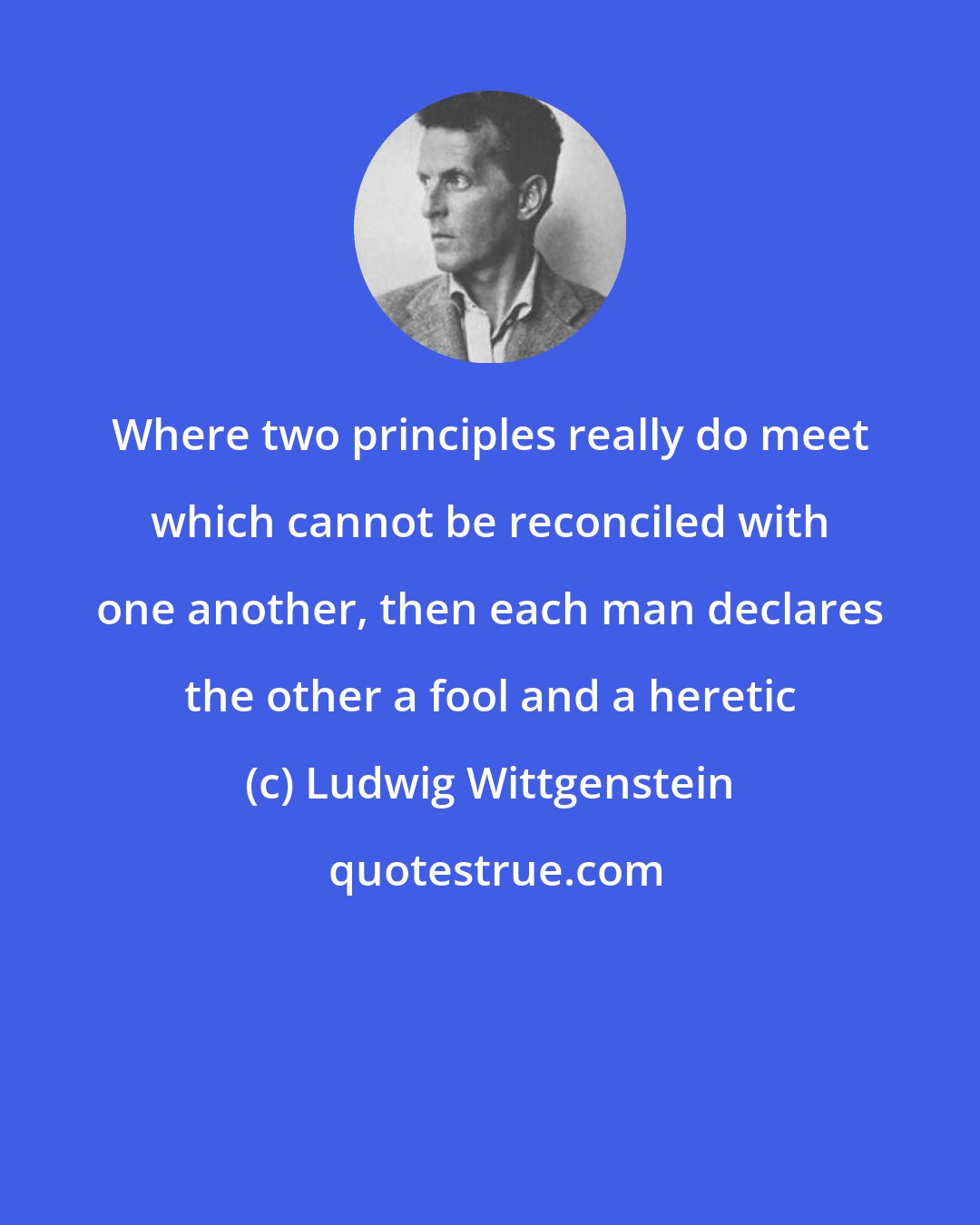 Ludwig Wittgenstein: Where two principles really do meet which cannot be reconciled with one another, then each man declares the other a fool and a heretic