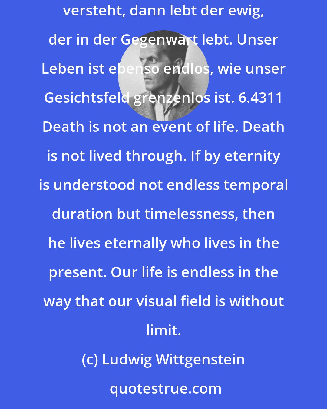 Ludwig Wittgenstein: 6.4311 Der Tod ist kein Ereignis des Lebens. Den Tod erlebt man nicht. Wenn man unter Ewigkeit nicht unendliche Zeitdauer, sondern Unzeitlichkeit versteht, dann lebt der ewig, der in der Gegenwart lebt. Unser Leben ist ebenso endlos, wie unser Gesichtsfeld grenzenlos ist. 6.4311 Death is not an event of life. Death is not lived through. If by eternity is understood not endless temporal duration but timelessness, then he lives eternally who lives in the present. Our life is endless in the way that our visual field is without limit.