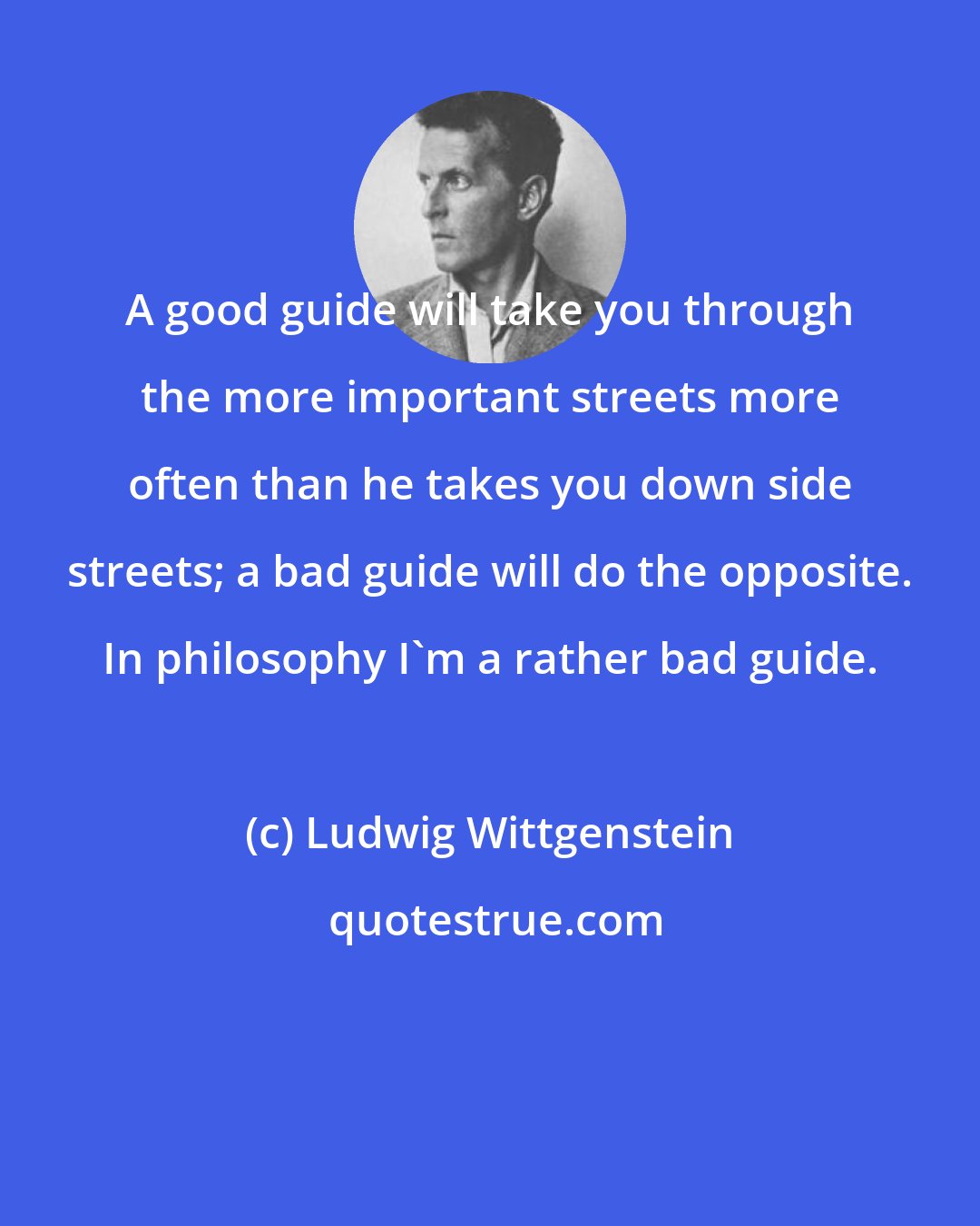 Ludwig Wittgenstein: A good guide will take you through the more important streets more often than he takes you down side streets; a bad guide will do the opposite. In philosophy I'm a rather bad guide.