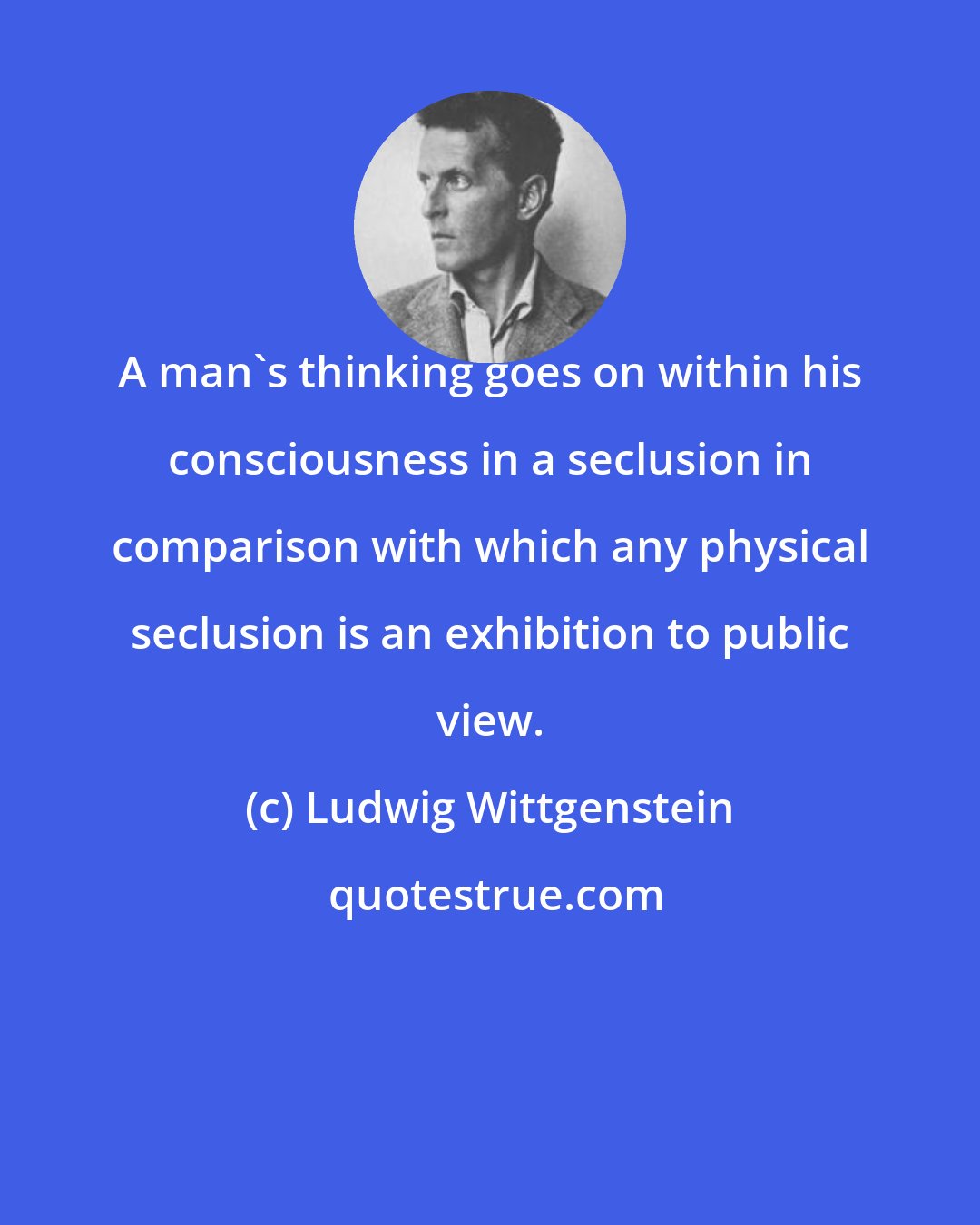 Ludwig Wittgenstein: A man's thinking goes on within his consciousness in a seclusion in comparison with which any physical seclusion is an exhibition to public view.