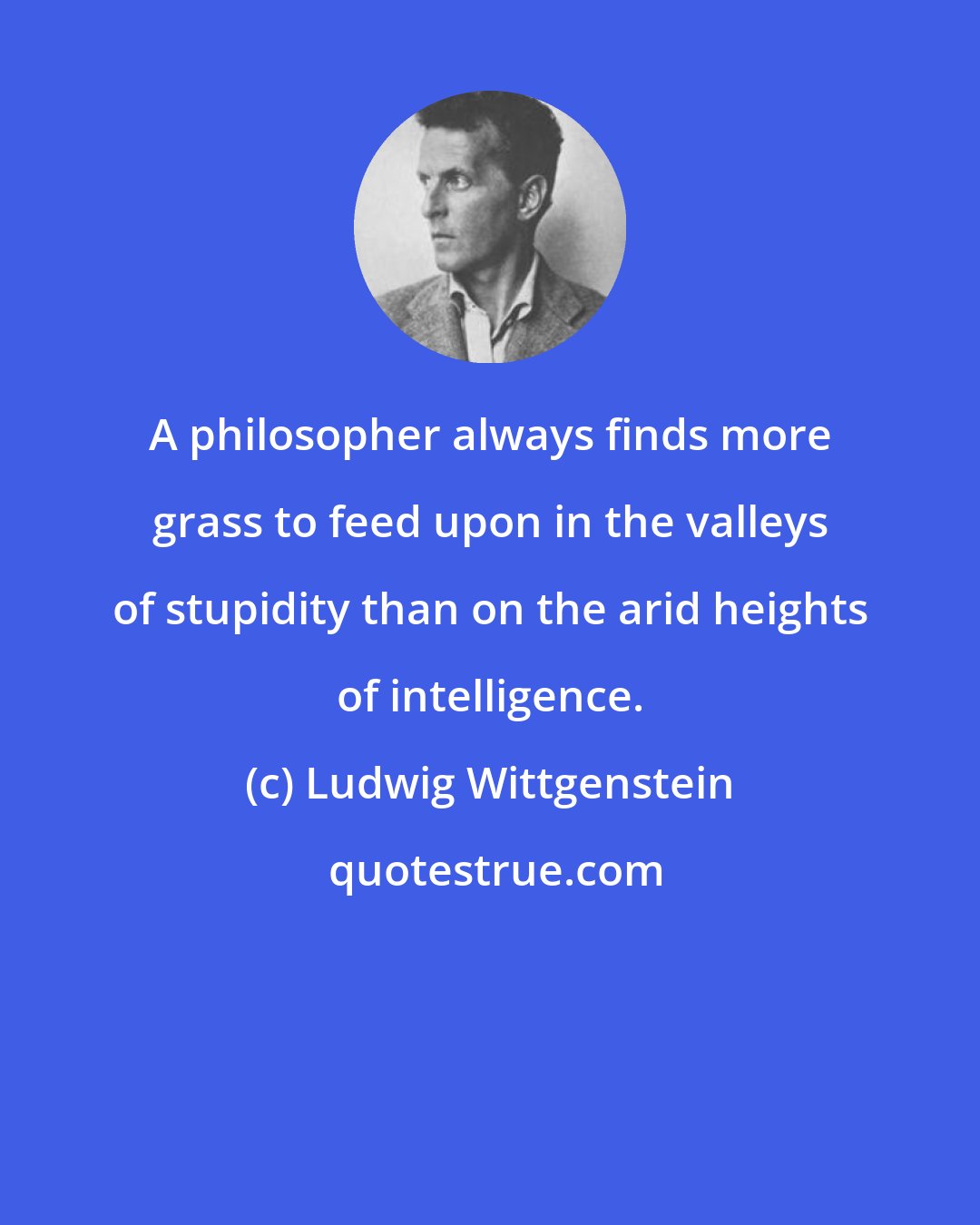 Ludwig Wittgenstein: A philosopher always finds more grass to feed upon in the valleys of stupidity than on the arid heights of intelligence.